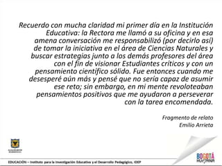 Recuerdo con mucha claridad mi primer día en la Institución
Educativa: la Rectora me llamó a su oficina y en esa
amena conversación me responsabilizó (por decirlo así)
de tomar la iniciativa en el área de Ciencias Naturales y
buscar estrategias junto a los demás profesores del área
con el fin de visionar Estudiantes críticos y con un
pensamiento científico sólido. Fue entonces cuando me
desesperé aún más y pensé que no sería capaz de asumir
ese reto; sin embargo, en mi mente revoloteaban
pensamientos positivos que me ayudaron a perseverar
con la tarea encomendada.
Fragmento de relato
Emilio Arrieta
 