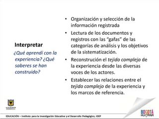 Interpretar
¿Qué aprendí con la
experiencia? ¿Qué
saberes se han
construido?
• Organización y selección de la
información registrada
• Lectura de los documentos y
registros con las “gafas” de las
categorías de análisis y los objetivos
de la sistematización.
• Reconstrución el tejido complejo de
la experiencia desde las diversas
voces de los actores.
• Establecer las relaciones entre el
tejido complejo de la experiencia y
los marcos de referencia.
 