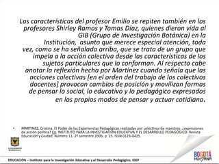 Las características del profesor Emilio se repiten también en los
profesores Shirley Ramos y Tomas Díaz, quienes dieron vida al
GIB (Grupo de Investigación Botánica) en la
Institución, asunto que merece especial atención, toda
vez, como se ha señalado arriba, que se trata de un grupo que
impela a la acción colectiva desde las características de los
sujetos particulares que lo conforman. Al respecto cabe
anotar la reflexión hecha por Martínez cuando señala que las
acciones colectivas [en el orden del trabajo de los colectivos
docentes] provocan cambios de posición y movilizan formas
de pensar lo social, lo educativo y lo pedagógico expresados
en los propios modos de pensar y actuar cotidiano.
• MARTINEZ, Cristina. El Poder de las Experiencias Pedagógicas realizadas por colectivos de maestros: ¿expresiones
de acción política? En: INSTITUTO PARA LA INVESTIGACIÓN EDUCATIVA Y EL DESARROLLO PEDAGÓGICO. Revista
Educación y Ciudad. Número 11. 2º semestre 2006. p. 25. ISSN 0123-0425.
 