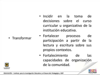 • Transformar
• Incidir en la toma de
decisiones sobre el curso
curricular u organizativo de la
institución educativa.
• Fortalecer procesos de
participación a partir de la
lectura y escritura sobre sus
propios contextos.
• Fortalecimiento de las
capacidades de organización
de la comunidad.
 