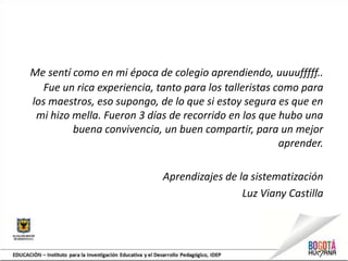 Me sentí como en mi época de colegio aprendiendo, uuuufffff..
Fue un rica experiencia, tanto para los talleristas como para
los maestros, eso supongo, de lo que si estoy segura es que en
mi hizo mella. Fueron 3 días de recorrido en los que hubo una
buena convivencia, un buen compartir, para un mejor
aprender.
Aprendizajes de la sistematización
Luz Viany Castilla
 