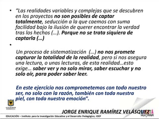 • “Las realidades variables y complejas que se descubren
en los proyectos no son posibles de captar
totalmente, seducción a la que caemos con suma
facilidad bajo la ilusión de querer encontrar la verdad
tras los hechos (…). Porque no se trata siquiera de
captarla (…)
•
Un proceso de sistematización (…) no nos promete
capturar la totalidad de la realidad, pero si nos asegura
una lectura, o unas lecturas, de esta realidad…esto
exige… saber ver y no solo mirar, saber escuchar y no
solo oír, para poder saber leer.
En este ejercicio nos comprometemos con todo nuestro
ser, no solo con la razón, también con toda nuestra
piel, con toda nuestra emoción”.
JORGE ENRIQUE RAMÍREZ VELÁSQUEZ
 