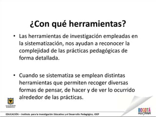 ¿Con qué herramientas?
• Las herramientas de investigación empleadas en
la sistematización, nos ayudan a reconocer la
complejidad de las prácticas pedagógicas de
forma detallada.
• Cuando se sistematiza se emplean distintas
herramientas que permiten recoger diversas
formas de pensar, de hacer y de ver lo ocurrido
alrededor de las prácticas.
 