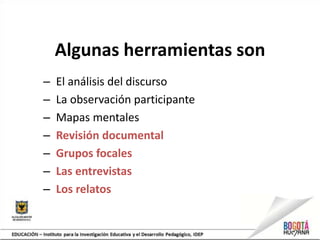 Algunas herramientas son
– El análisis del discurso
– La observación participante
– Mapas mentales
– Revisión documental
– Grupos focales
– Las entrevistas
– Los relatos
 