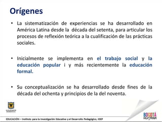 Orígenes
• La sistematización de experiencias se ha desarrollado en
América Latina desde la década del setenta, para articular los
procesos de reflexión teórica a la cualificación de las prácticas
sociales.
• Inicialmente se implementa en el trabajo social y la
educación popular i y más recientemente la educación
formal.
• Su conceptualización se ha desarrollado desde fines de la
década del ochenta y principios de la del noventa.
 