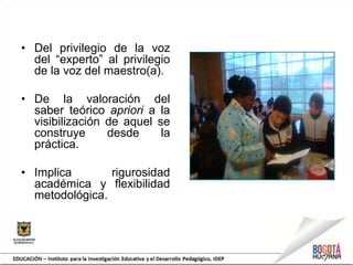 • Del privilegio de la voz
del “experto” al privilegio
de la voz del maestro(a).
• De la valoración del
saber teórico apriori a la
visibilización de aquel se
construye desde la
práctica.
• Implica rigurosidad
académica y flexibilidad
metodológica.
 