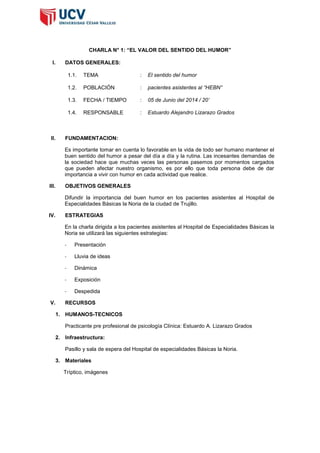 CHARLA N° 1: “EL VALOR DEL SENTIDO DEL HUMOR”
I. DATOS GENERALES:
1.1. TEMA : El sentido del humor
1.2. POBLACIÓN : pacientes asistentes al “HEBN”
1.3. FECHA / TIEMPO : 05 de Junio del 2014 / 20’
1.4. RESPONSABLE : Estuardo Alejandro Lizarazo Grados
II. FUNDAMENTACION:
Es importante tomar en cuenta lo favorable en la vida de todo ser humano mantener el
buen sentido del humor a pesar del día a día y la rutina. Las incesantes demandas de
la sociedad hace que muchas veces las personas pasemos por momentos cargados
que pueden afectar nuestro organismo, es por ello que toda persona debe de dar
importancia a vivir con humor en cada actividad que realice.
III. OBJETIVOS GENERALES
Difundir la importancia del buen humor en los pacientes asistentes al Hospital de
Especialidades Básicas la Noria de la ciudad de Trujillo.
IV. ESTRATEGIAS
En la charla dirigida a los pacientes asistentes al Hospital de Especialidades Básicas la
Noria se utilizará las siguientes estrategias:
- Presentación
- Lluvia de ideas
- Dinámica
- Exposición
- Despedida
V. RECURSOS
1. HUMANOS-TECNICOS
Practicante pre profesional de psicología Clínica: Estuardo A. Lizarazo Grados
2. Infraestructura:
Pasillo y sala de espera del Hospital de especialidades Básicas la Noria.
3. Materiales
Tríptico, imágenes
 