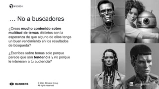 © 2024 Blinders Group
All rights reserved
¿Creas mucho contenido sobre
multitud de temas distintos con la
esperanza de que alguno de ellos tenga
un buen rendimiento en los resultados
de búsqueda?
¿Escribes sobre temas solo porque
parece que son tendencia y no porque
le interesen a tu audiencia?
… No a buscadores
#SOB24
grupo-blinders
 