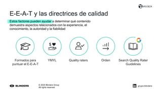 E-E-A-T y las directrices de calidad
© 2024 Blinders Group
All rights reserved
#SOB24
Estos factores pueden ayudar a determinar qué contenido
demuestra aspectos relacionados con la experiencia, el
conocimiento, la autoridad y la fiabilidad
YMYL Quality raters
Formados para
puntuar el E-E-A-T
Search Quality Rater
Guidelines
Orden
grupo-blinders
 