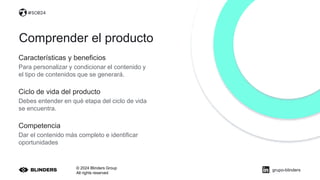 © 2024 Blinders Group
All rights reserved
Características y beneficios
Para personalizar y condicionar el contenido y
el tipo de contenidos que se generará.
Comprender el producto
Ciclo de vida del producto
Debes entender en qué etapa del ciclo de vida
se encuentra.
Competencia
Dar el contenido más completo e identificar
oportunidades
#SOB24
#SOB24
grupo-blinders
 