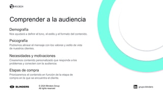 © 2024 Blinders Group
All rights reserved
Demografía
Nos ayudará a definir el tono, el estilo y el formato del contenido.
Comprender a la audiencia
Necesidades y motivaciones
Crearemos contenido personalizado que responda a los
problemas y conecten con la audiencia.
Etapas de compra
Priorizaremos el contenido en función de la etapa de
compra en la que se encuentra el cliente.
#SOB24
Psicografía
Podremos alinear el mensaje con los valores y estilo de vida
de nuestros clientes.
grupo-blinders
 