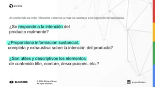 © 2024 Blinders Group
All rights reserved
#SOB24
Un contenido es más relevante o menos a más se acerque a la intención de búsqueda.
¿Proporciona información sustancial,
completa y exhaustiva sobre la intención del producto?
¿Son útiles y descriptivos los elementos
de contenido title, nombre, descripciones, etc.?
¿Se responde a la intención del
producto realmente?
grupo-blinders
 
