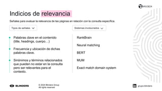 Señales para evaluar la relevancia de las páginas en relación con la consulta específica.
© 2024 Blinders Group
All rights reserved
#SOB24
Palabras clave en el contenido
(title, headings, cuerpo…)
Frecuencia y ubicación de dichas
palabras clave.
Sinónimos y términos relacionados
que pueden no estar en la consulta
pero ser relevantes para el
contexto.
RankBrain
Neural matching
BERT
MUM
Exact match domain system
Tipos de señales Sistemas involucrados
grupo-blinders
Indicios de relevancia
 