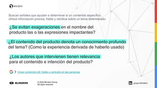 © 2024 Blinders Group
All rights reserved
#SOB24
Buscan señales que ayudan a determinar si un contenido específico
ofrece información precisa, fiable y verídica sobre un tema determinado.
¿El contenido del producto denota un conocimiento profundo
del tema? (Como la experiencia derivada de haberlo usado)
Crear contenido útil, fiable y centrado en las personas
¿Los autores que intervienen tienen relevancia
para el contenido e intención del producto?
¿Se evitan exageraciones en el nombre del
producto las o las expresiones impactantes?
grupo-blinders
 