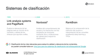 Sistemas de clasificación
© 2024 Blinders Group
All rights reserved
#SOB24
1999
Evalúa la relevancia de las
páginas web en función de la
cantidad y calidad de los
enlaces que apuntan a ellas.
2006
Análisis del comportamiento del
usuario y la interacción con los
resultados de búsqueda
mediante clics y evaluaciones
de calidad para mejorar la
clasificación.
2015
Mejora en la comprensión de la
intención del usuario e
interpretación de las consultas
empleando deep learning y
TPUs.
Link analysis systems
and PageRank
Navboost* RankBrain
Clasificación de los más relevantes para evaluar la calidad y relevancia de los contenidos,
se pueden consultar todos en: Una guía para los sistemas de clasificación de la Búsqueda de Google
grupo-blinders
 