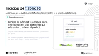 La confianza que se puede tener en la fuente de la información y en la consistencia de la misma.
© 2024 Blinders Group
All rights reserved
#SOB24
Señales de autoridad y confianza, como
enlaces de sitios web destacados que
referencian o enlazan al producto.
Seguir unas buenas prácticas en el diseño y usabilidad
en la web.
La información debe ser coherente con la proporcionada
en otros sitios web o fuentes reconocidas.
Buscará cosas como
grupo-blinders
Indicios de fiabilidad
 