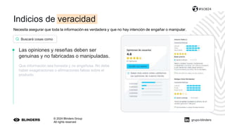 Necesita asegurar que toda la información es verdadera y que no hay intención de engañar o manipular.
© 2024 Blinders Group
All rights reserved
#SOB24
Las opiniones y reseñas deben ser
genuinas y no fabricadas o manipuladas.
Que información sea honesta y no engañosa. No debe
haber exageraciones o afirmaciones falsas sobre el
producto.
Buscará cosas como
grupo-blinders
Indicios de veracidad
 