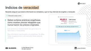 Necesita asegurar que toda la información es verdadera y que no hay intención de engañar o manipular.
© 2024 Blinders Group
All rights reserved
#SOB24
Deben evitarse prácticas engañosas,
como mostrar precios rebajados que
nunca fueron los precios originales.
Las opiniones y reseñas deben ser genuinas y no
fabricadas o manipuladas.
Que información sea honesta y no engañosa. No debe
haber exageraciones o afirmaciones falsas sobre el
producto.
Buscará cosas como
grupo-blinders
Indicios de veracidad
 