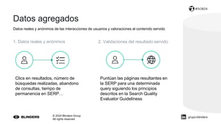 Datos agregados
Datos reales y anónimos de las interacciones de usuarios y valoraciones al contenido servido
© 2024 Blinders Group
All rights reserved
#SOB24
1. Datos reales y anónimos 2. Validaciones del resultado servido
Clics en resultados, número de
búsquedas realizadas, abandono
de consultas, tiempo de
permanencia en SERP…
Puntúan las páginas resultantes en
la SERP para una determinada
query siguiendo los principios
descritos en la Search Quality
Evaluator Guideliness
grupo-blinders
 