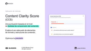 Content Clarity Score
(CCS)
© 2024 Blinders Group
All rights reserved
grupo-blinders
Aplicación de métricas
Una puntuación basada en el nivel
de facilidad de comprensión del contenido.
Evalúa el uso adecuado de elementos
de formato y estructuras de contenido.
Optimiza la precisión
#SOB24
 