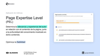 Page Expertise Level
(PEL)
© 2024 Blinders Group
All rights reserved
grupo-blinders
Aplicación de métricas
Determina la relevancia y experiencia del autor
en relación con el contenido de la página, junto
a la profundidad del conocimiento mostrado en
dicho contenido.
Optimiza la fiabilidad
#SOB24
 