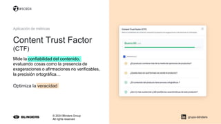 © 2024 Blinders Group
All rights reserved
Content Trust Factor
(CTF)
grupo-blinders
Aplicación de métricas
Optimiza la veracidad
Mide la confiabilidad del contenido,
evaluando cosas como la presencia de
exageraciones o afirmaciones no verificables,
la precisión ortográfica…
#SOB24
 