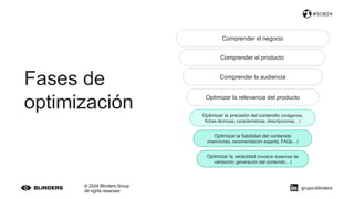 © 2024 Blinders Group
All rights reserved
#SOB24
Comprender el negocio
Comprender el producto
Comprender la audiencia
Optimizar la relevancia del producto
Optimizar la precisión del contenido (imágenes,
fichas técnicas, características, descripciones…)
Optimizar la fiabilidad del contenido
(menciones, recomendación experta, FAQs…)
Optimizar la veracidad (mostrar sistemas de
validación, generación del contenido…)
Fases de
optimización
grupo-blinders
 