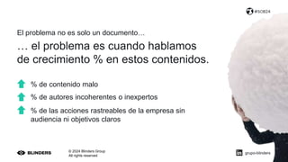 El problema no es solo un documento…
© 2024 Blinders Group
All rights reserved
#SOB24
… el problema es cuando hablamos
de crecimiento % en estos contenidos.
% de contenido malo
% de autores incoherentes o inexpertos
% de las acciones rastreables de la empresa sin
audiencia ni objetivos claros
grupo-blinders
 