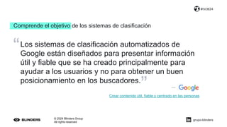 Comprende el objetivo de los sistemas de clasificación
© 2024 Blinders Group
All rights reserved
#SOB24
Los sistemas de clasificación automatizados de
Google están diseñados para presentar información
útil y fiable que se ha creado principalmente para
ayudar a los usuarios y no para obtener un buen
posicionamiento en los buscadores.
”
“
Crear contenido útil, fiable y centrado en las personas
grupo-blinders
 