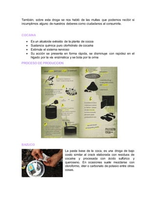 También, sobre esta droga se nos habló de las multas que podemos recibir si
incumplimos alguno de nuestros deberes como ciudadanos al consumirla.
COCAINA
 Es un alcaloide extraído de la planta de cocoa
 Sustancia química puro clorhidrato de cocaína
 Estimula el sistema nervioso
 Su acción se presenta en forma rápida, se disminuye con rapidez en el
hígado por la vía enzimática y se bota por la orina
PROCESO DE PRODUCCION
BAZUCO
La pasta base de la coca, es una droga de bajo
costo similar al crack elaborada con residuos de
cocaína y procesada con ácido sulfúrico y
queroseno. En ocasiones suele mezclarse con
cloroformo, éter o carbonato de potasio entre otras
cosas.
 