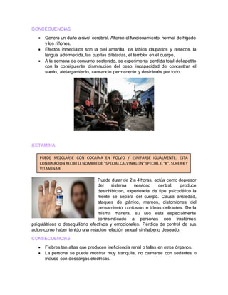 CONCECUENCIAS
 Genera un daño a nivel cerebral. Alteran el funcionamiento normal de hígado
y los riñones.
 Efectos inmediatos son la piel amarilla, los labios chupados y resecos, la
lengua adormecida, las pupilas dilatadas, el temblor en el cuerpo.
 A la semana de consumo sostenido, se experimenta perdida total del apetito
con la consiguiente disminución del peso, incapacidad de concentrar el
sueño, aletargamiento, cansancio permanente y desinterés por todo.
KETAMINA
Puede durar de 2 a 4 horas, actúa como depresor
del sistema nervioso central, produce
desinhibición, experiencia de tipo psicodélico la
mente se separa del cuerpo. Causa ansiedad,
ataques de pánico, mareos, distorsiones del
pensamiento confusión e ideas delirantes. De la
misma manera, su uso esta especialmente
contraindicado a personas con trastornos
psiquiátricos o desequilibrio efectivos y emocionales. Pérdida de control de sus
actos-como haber tenido una relación relación sexual sin haberlo deseado.
CONSECUENCIAS
 Fiebres tan altas que producen ineficiencia renal o fallas en otros órganos.
 La persona se puede mostrar muy tranquila, no calmarse con sedantes o
incluso con descargas eléctricas.
PUEDE MEZCLARSE CON COCAINA EN POLVO Y ESNIFARSE IGUALMENTE. ESTA
CONBINACION RECIBELENOMBRE DE “SPECIALCALVIN KLEIN”SPECIALK,“K”, SUPER K Y
VITAMINA K
 