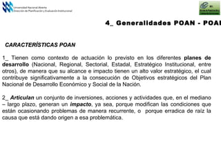 4_ Generalidades POAN - POAI Universidad Nacional Abierta Dirección de Planificación y Evaluación Institucional CARACTERÍSTICAS POAN 1_ Tienen como contexto de actuación lo previsto en los diferentes  planes de desarrollo  (Nacional, Regional, Sectorial, Estadal, Estratégico Institucional, entre otros), de manera que su alcance e impacto tienen un alto valor estratégico, el cual contribuye significativamente a la  consecución de Objetivos estratégicos del Plan Nacional de Desarrollo  Económico y Social de la Nación . 2_  Articulan   un conjunto de inversiones, acciones y actividades que, en el mediano – largo plazo, generan un  impacto , ya sea, porque modifican las condiciones que están ocasionando problemas de manera recurrente, o  porque erradica de raíz la causa que está dando origen a esa problemática. 