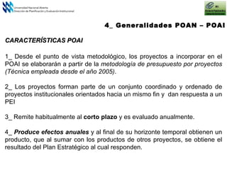 4_ Generalidades POAN – POAI Universidad Nacional Abierta Dirección de Planificación y Evaluación Institucional 1_ Desde el punto de vista metodológico, los proyectos a incorporar en el POAI se elaborarán a partir de la  metodología de presupuesto por proyectos (Técnica empleada desde el año 2005) .   2_ Los proyectos f orma n  parte de un conjunto coordinado y ordenado de proyectos institucionales orientados hacia un mismo fin  y  dan respuesta a un PEI   3_ Remite habitualmente al  corto plazo  y es evaluado anualmente. 4_  Produce efectos anuales  y al final de su horizonte temporal obtienen un producto, que al sumar con los productos de otros proyectos, se obtiene el resultado del Plan Estratégico al cual responden. CARACTERÍSTICAS POAI 