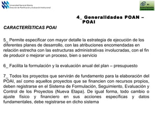 Universidad Nacional Abierta Dirección de Planificación y Evaluación Institucional 4_ Generalidades POAN – POAI 5_ Permite  especificar con mayor detalle la estrategia de ejecución de los diferentes planes de desarrollo, con las atribuciones encomendadas en relación estrecha con las estructuras administrativas involucradas,  con el fin de producir o mejorar un proceso, bien o servicio 6_ Facilita la formulación y la evaluación anual del plan – presupuesto 7_ Todos los proyectos que servirán de fundamento para la elaboración del POAI, así como aquellos proyectos que se financien con recursos propios, deben registrarse en el Sistema de Formulación, Seguimiento, Evaluación y Control de los Proyectos (Nueva Etapa). De igual forma, todo cambio o ajuste físico y financiero en sus acciones específicas y datos fundamentales, debe registrarse en dicho sistema CARACTERÍSTICAS POAI 