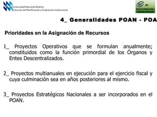 Universidad Nacional Abierta Dirección de Planificación y Evaluación Institucional 4_ Generalidades POAN - POAI 1_ Proyectos Operativos que se formulan anualmente; constituidos como la función primordial de los Órganos y Entes Descentralizados. 2_ Proyectos multianuales en ejecución para el ejercicio fiscal y cuya culminación sea en años posteriores al mismo. 3_ Proyectos Estratégicos Nacionales a ser incorporados en el POAN. Prioridades en la Asignación de Recursos 