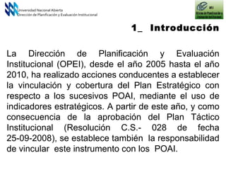 1_  Introducción Universidad Nacional Abierta Dirección de Planificación y Evaluación Institucional La Dirección de Planificación y Evaluación Institucional (OPEI), desde el año 2005 hasta el año 2010, ha realizado acciones conducentes a establecer la vinculación y cobertura del Plan Estratégico con respecto a los sucesivos POAI, mediante el uso de indicadores estratégicos. A partir de este año, y como consecuencia de la aprobación del Plan Táctico Institucional (Resolución C.S.- 028 de fecha 25-09-2008), se establece también  la responsabilidad de vincular  este instrumento con los  POAI. 