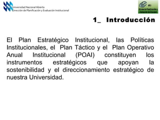 Universidad Nacional Abierta Dirección de Planificación y Evaluación Institucional El Plan Estratégico Institucional, las Políticas Institucionales, el  Plan Táctico y el  Plan Operativo Anual Institucional (POAI) constituyen los instrumentos estratégicos que apoyan la sostenibilidad y el direccionamiento estratégico de nuestra Universidad. 1_  Introducción 