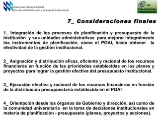 Universidad Nacional Abierta Dirección de Planificación y Evaluación Institucional 7_ Consideraciones finales 1_ Integración de los procesos de planificación y presupuesto de la Institución  y sus unidades administrativas  para mejorar integralmente los instrumentos de planificación, como el POAI, hasta obtener  la efectividad de la gestión institucional. 2_ Asignación y distribución eficaz, eficiente y racional de los recursos financieros en función de las prioridades establecidas en los planes y proyectos para lograr la gestión efectiva del presupuesto institucional.  3_ Ejecución efectiva y racional de los recursos financieros en función de la distribución presupuestaria establecida en el POAI 4_ Orientación desde los órganos de Gobierno y dirección, así como de la comunidad universitaria  en la toma de decisiones institucionales en materia de planificación - presupuesto (planes, proyectos y acciones).  