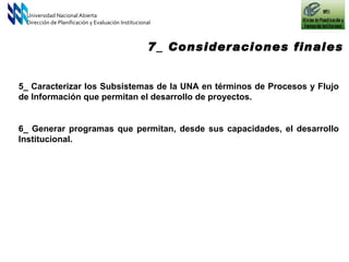 5_ Caracterizar los Subsistemas de la UNA en términos de Procesos y Flujo de Información que permitan el desarrollo de proyectos. 6_ Generar programas que permitan, desde sus capacidades, el desarrollo Institucional.  Universidad Nacional Abierta Dirección de Planificación y Evaluación Institucional 7_ Consideraciones finales 