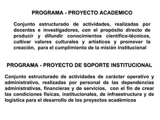 PROGRAMA - PROYECTO ACADEMICO Conjunto estructurado de actividades, realizadas por docentes e investigadores, con el propósito directo de producir y difundir conocimientos científico-técnicos, cultivar valores culturales y artísticos y promover la creación,  para el cumplimiento de la misión institucional PROGRAMA - PROYECTO DE SOPORTE INSTITUCIONAL Conjunto estructurado de actividades de carácter operativo y administrativo, realizadas por personal de las dependencias administrativas, financieras y de servicios,  con el fin de crear las condiciones físicas, institucionales, de infraestructura y de logística para el desarrollo de los   proyectos académicos 