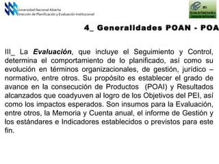 III_ La  Evaluación , que incluye el Seguimiento y Control, determina el comportamiento de lo planificado, así como su evolución en términos organizacionales, de gestión, jurídico – normativo, entre otros. Su propósito es establecer el grado de avance en la consecución de Productos  (POAI) y Resultados alcanzados que coadyuven al logro de los Objetivos del PEI, así como los impactos esperados. Son insumos para la Evaluación, entre otros, la Memoria y Cuenta anual, el informe de Gestión y los estándares e Indicadores establecidos o previstos para este fin.   Universidad Nacional Abierta Dirección de Planificación y Evaluación Institucional 4_ Generalidades POAN - POAI 