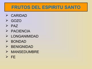 FRUTOS DEL ESPIRITU SANTO 
 CARIDAD 
 GOZO 
 PAZ 
 PACIENCIA 
 LONGANIMIDAD 
 BONDAD 
 BENIGNIDAD 
 MANSEDUMBRE 
 FE 
 