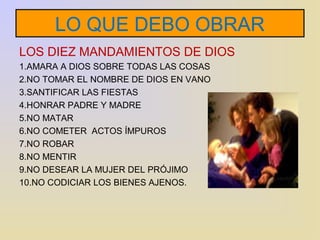 LO QUE DEBO OBRAR 
LOS DIEZ MANDAMIENTOS DE DIOS 
1.AMARA A DIOS SOBRE TODAS LAS COSAS 
2.NO TOMAR EL NOMBRE DE DIOS EN VANO 
3.SANTIFICAR LAS FIESTAS 
4.HONRAR PADRE Y MADRE 
5.NO MATAR 
6.NO COMETER ACTOS ÍMPUROS 
7.NO ROBAR 
8.NO MENTIR 
9.NO DESEAR LA MUJER DEL PRÓJIMO 
10.NO CODICIAR LOS BIENES AJENOS. 
 