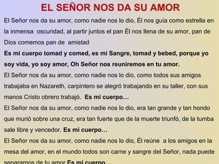 EL SEÑOR NOS DA SU AMOR 
El Señor nos da su amor, como nadie nos lo dio, Él nos guía como estrella en 
la inmensa oscuridad, al partir juntos el pan Él nos llena de su amor, pan de 
Dios comemos pan de amistad 
Es mi cuerpo tomad y comed, es mi Sangre, tomad y bebed, porque yo 
soy vida, yo soy amor, Oh Señor nos reuniremos en tu amor. 
El Señor nos da su amor, como nadie nos lo dio, como todos sus amigos 
trabajaba en Nazareth, carpintero se alegró trabajando en su taller, con sus 
manos Cristo obrero trabajó. Es mi cuerpo… 
El Señor nos da su amor, como nadie nos lo dio, era tan grande y tan hondo 
que murió sobre una cruz, era tan fuerte que de la muerte triunfó, de la tumba 
sale libre y vencedor. Es mi cuerpo… 
El Señor nos da su amor, como nadie nos lo dio, Él reúne a los amigos en la 
mesa del amor, en el mundo todos son carne y sangre del Señor, nada puede 
separarnos de tu amor Es mi cuerpo… 
 