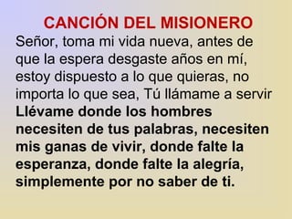 CANCIÓN DEL MISIONERO 
Señor, toma mi vida nueva, antes de 
que la espera desgaste años en mí, 
estoy dispuesto a lo que quieras, no 
importa lo que sea, Tú llámame a servir 
Llévame donde los hombres 
necesiten de tus palabras, necesiten 
mis ganas de vivir, donde falte la 
esperanza, donde falte la alegría, 
simplemente por no saber de ti. 
 