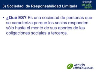 3) Sociedad de Responsabilidad Limitada

• ¿Qué ES? Es una sociedad de personas que
se caracteriza porque los socios responden
sólo hasta el monto de sus aportes de las
obligaciones sociales a terceros.

 