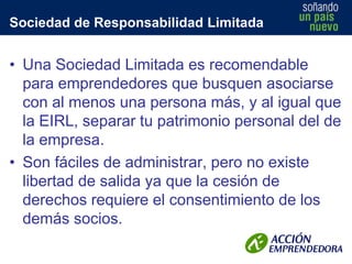 Sociedad de Responsabilidad Limitada

• Una Sociedad Limitada es recomendable
para emprendedores que busquen asociarse
con al menos una persona más, y al igual que
la EIRL, separar tu patrimonio personal del de
la empresa.
• Son fáciles de administrar, pero no existe
libertad de salida ya que la cesión de
derechos requiere el consentimiento de los
demás socios.

 