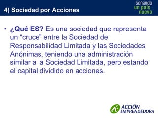 4) Sociedad por Acciones

• ¿Qué ES? Es una sociedad que representa
un “cruce” entre la Sociedad de
Responsabilidad Limitada y las Sociedades
Anónimas, teniendo una administración
similar a la Sociedad Limitada, pero estando
el capital dividido en acciones.

 