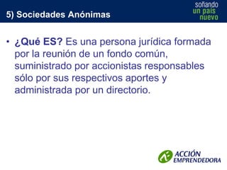 5) Sociedades Anónimas

• ¿Qué ES? Es una persona jurídica formada
por la reunión de un fondo común,
suministrado por accionistas responsables
sólo por sus respectivos aportes y
administrada por un directorio.

 