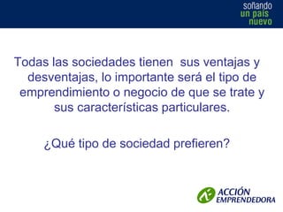 Todas las sociedades tienen sus ventajas y
desventajas, lo importante será el tipo de
emprendimiento o negocio de que se trate y
sus características particulares.

¿Qué tipo de sociedad prefieren?

 